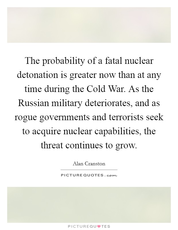 The probability of a fatal nuclear detonation is greater now than at any time during the Cold War. As the Russian military deteriorates, and as rogue governments and terrorists seek to acquire nuclear capabilities, the threat continues to grow Picture Quote #1
