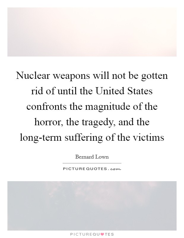 Nuclear weapons will not be gotten rid of until the United States confronts the magnitude of the horror, the tragedy, and the long-term suffering of the victims Picture Quote #1