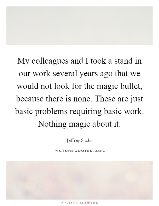 My colleagues and I took a stand in our work several years ago that we would not look for the magic bullet, because there is none. These are just basic problems requiring basic work. Nothing magic about it Picture Quote #1