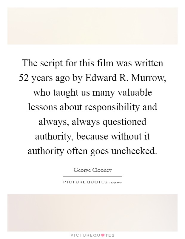 The script for this film was written 52 years ago by Edward R. Murrow, who taught us many valuable lessons about responsibility and always, always questioned authority, because without it authority often goes unchecked Picture Quote #1