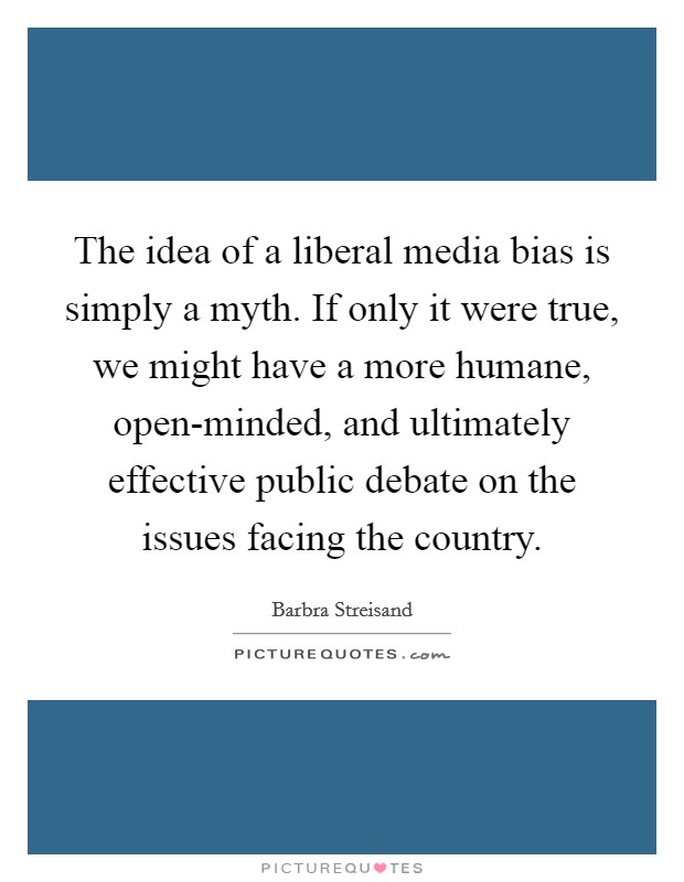 The idea of a liberal media bias is simply a myth. If only it were true, we might have a more humane, open-minded, and ultimately effective public debate on the issues facing the country Picture Quote #1