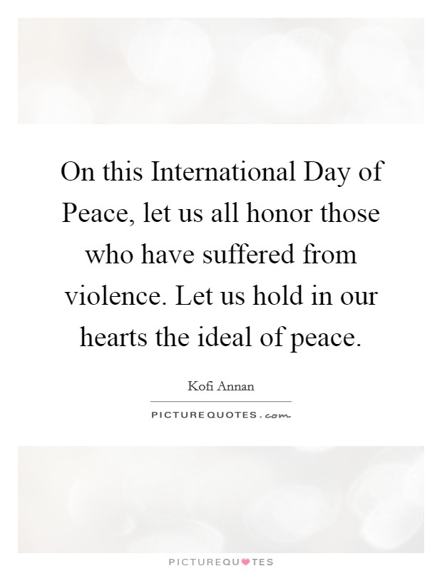 On this International Day of Peace, let us all honor those who have suffered from violence. Let us hold in our hearts the ideal of peace Picture Quote #1