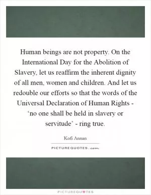 Human beings are not property. On the International Day for the Abolition of Slavery, let us reaffirm the inherent dignity of all men, women and children. And let us redouble our efforts so that the words of the Universal Declaration of Human Rights - ‘no one shall be held in slavery or servitude’ - ring true Picture Quote #1