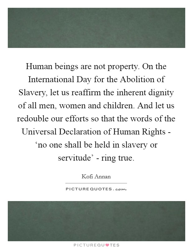 Human beings are not property. On the International Day for the Abolition of Slavery, let us reaffirm the inherent dignity of all men, women and children. And let us redouble our efforts so that the words of the Universal Declaration of Human Rights - ‘no one shall be held in slavery or servitude' - ring true Picture Quote #1