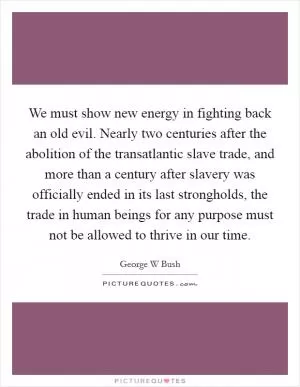 We must show new energy in fighting back an old evil. Nearly two centuries after the abolition of the transatlantic slave trade, and more than a century after slavery was officially ended in its last strongholds, the trade in human beings for any purpose must not be allowed to thrive in our time Picture Quote #1
