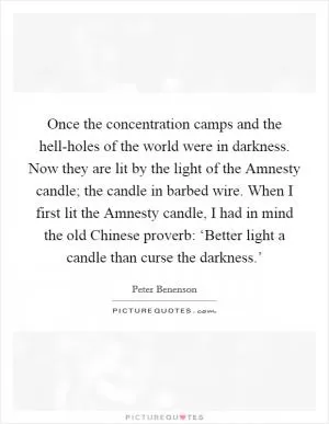 Once the concentration camps and the hell-holes of the world were in darkness. Now they are lit by the light of the Amnesty candle; the candle in barbed wire. When I first lit the Amnesty candle, I had in mind the old Chinese proverb: ‘Better light a candle than curse the darkness.’ Picture Quote #1