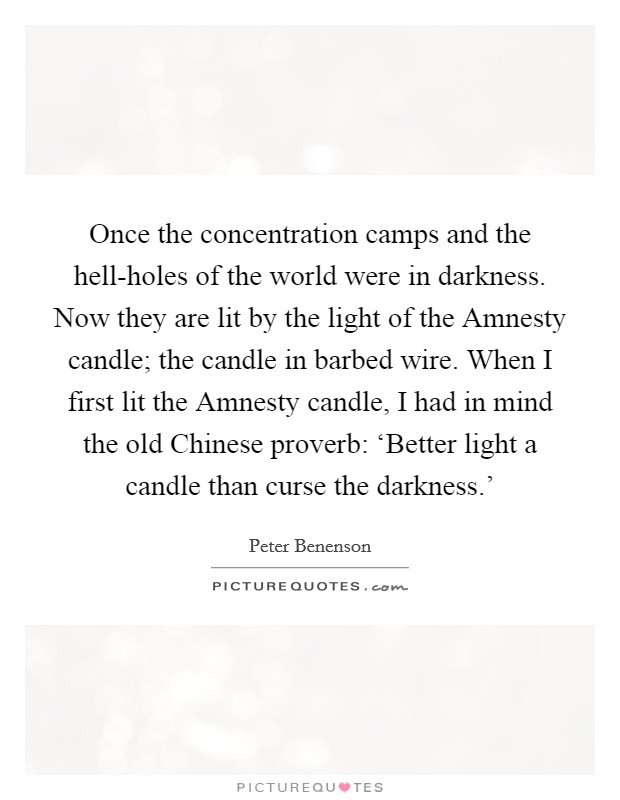 Once the concentration camps and the hell-holes of the world were in darkness. Now they are lit by the light of the Amnesty candle; the candle in barbed wire. When I first lit the Amnesty candle, I had in mind the old Chinese proverb: ‘Better light a candle than curse the darkness.' Picture Quote #1