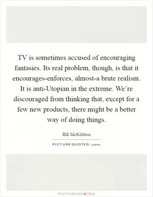 TV is sometimes accused of encouraging fantasies. Its real problem, though, is that it encourages-enforces, almost-a brute realism. It is anti-Utopian in the extreme. We’re discouraged from thinking that, except for a few new products, there might be a better way of doing things Picture Quote #1