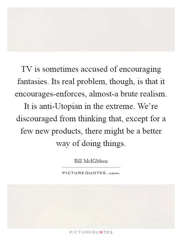 TV is sometimes accused of encouraging fantasies. Its real problem, though, is that it encourages-enforces, almost-a brute realism. It is anti-Utopian in the extreme. We're discouraged from thinking that, except for a few new products, there might be a better way of doing things Picture Quote #1