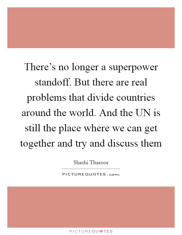 There's no longer a superpower standoff. But there are real problems that divide countries around the world. And the UN is still the place where we can get together and try and discuss them Picture Quote #1