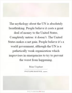 The mythology about the UN is absolutely breathtaking. People believe it costs a great deal of money to the United States. Completely untrue: it doesn’t. The United States makes a net gain. People believe it’s a world government, although the UN is a pathetically weak organization which improvises in emergencies to try to prevent the worst from happening Picture Quote #1