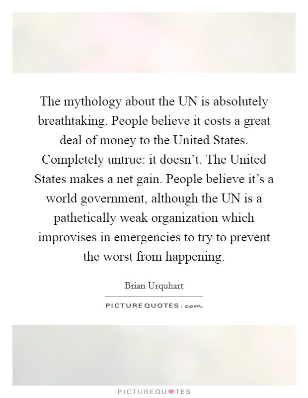 The mythology about the UN is absolutely breathtaking. People believe it costs a great deal of money to the United States. Completely untrue: it doesn't. The United States makes a net gain. People believe it's a world government, although the UN is a pathetically weak organization which improvises in emergencies to try to prevent the worst from happening Picture Quote #1
