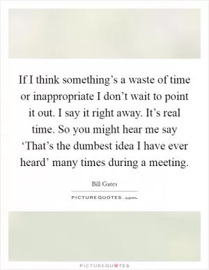 If I think something’s a waste of time or inappropriate I don’t wait to point it out. I say it right away. It’s real time. So you might hear me say ‘That’s the dumbest idea I have ever heard’ many times during a meeting Picture Quote #1