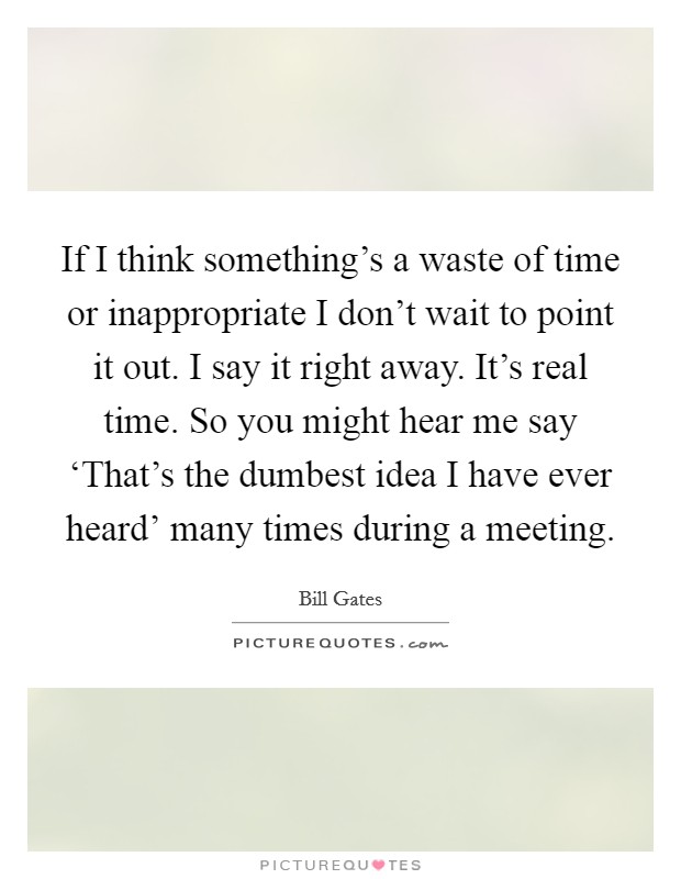 If I think something's a waste of time or inappropriate I don't wait to point it out. I say it right away. It's real time. So you might hear me say ‘That's the dumbest idea I have ever heard' many times during a meeting Picture Quote #1