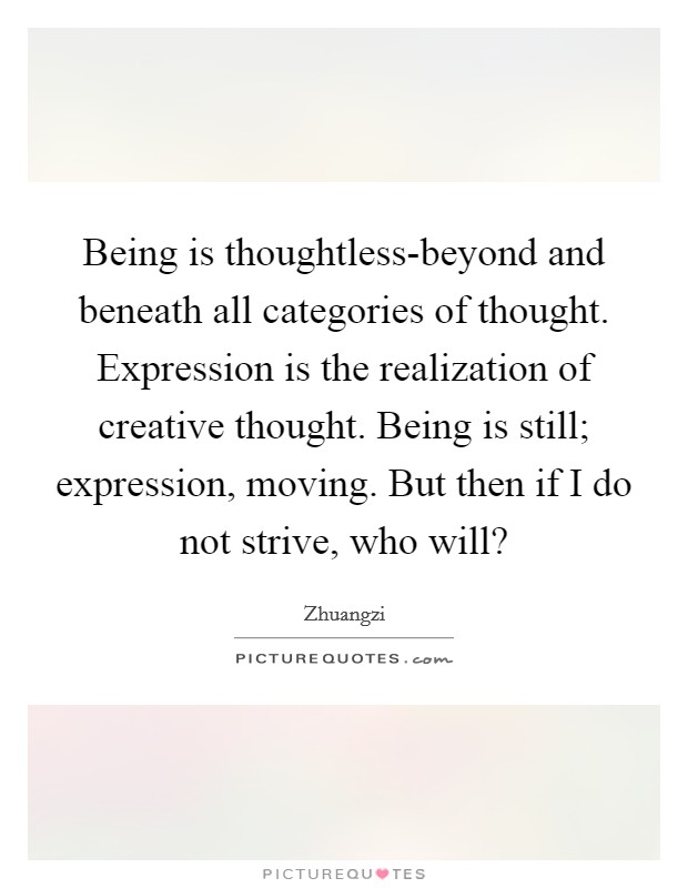 Being is thoughtless-beyond and beneath all categories of thought. Expression is the realization of creative thought. Being is still; expression, moving. But then if I do not strive, who will? Picture Quote #1