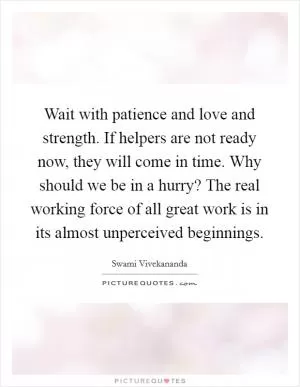 Wait with patience and love and strength. If helpers are not ready now, they will come in time. Why should we be in a hurry? The real working force of all great work is in its almost unperceived beginnings Picture Quote #1