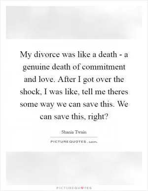My divorce was like a death - a genuine death of commitment and love. After I got over the shock, I was like, tell me theres some way we can save this. We can save this, right? Picture Quote #1