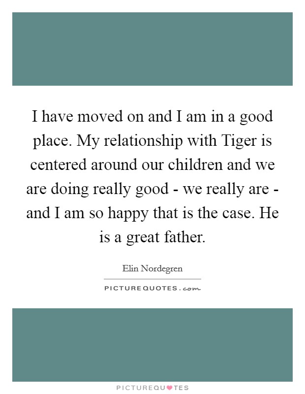 I have moved on and I am in a good place. My relationship with Tiger is centered around our children and we are doing really good - we really are - and I am so happy that is the case. He is a great father Picture Quote #1