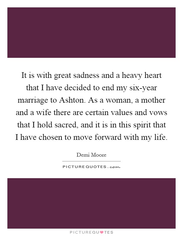 It is with great sadness and a heavy heart that I have decided to end my six-year marriage to Ashton. As a woman, a mother and a wife there are certain values and vows that I hold sacred, and it is in this spirit that I have chosen to move forward with my life Picture Quote #1