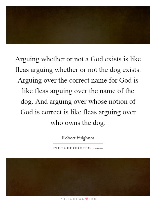 Arguing whether or not a God exists is like fleas arguing whether or not the dog exists. Arguing over the correct name for God is like fleas arguing over the name of the dog. And arguing over whose notion of God is correct is like fleas arguing over who owns the dog Picture Quote #1