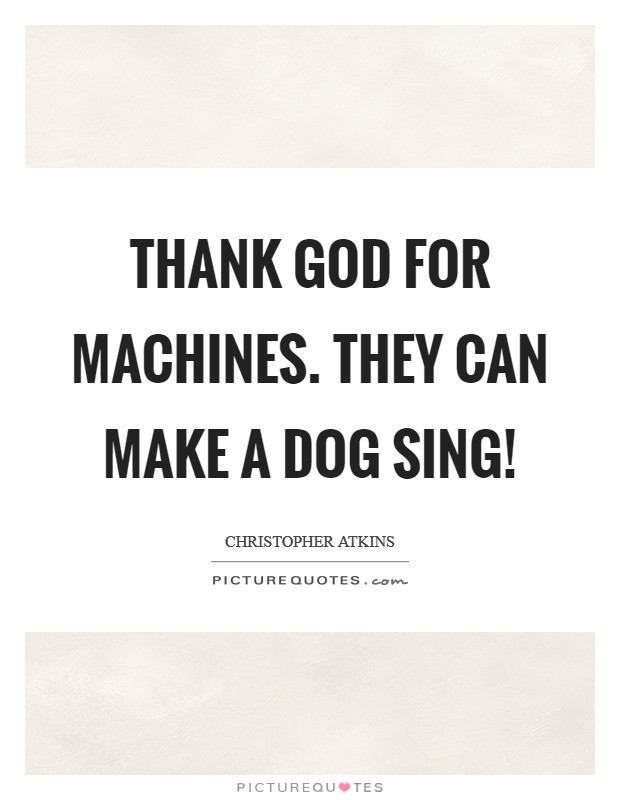 Thank God for machines. They can make a dog sing! Picture Quote #1