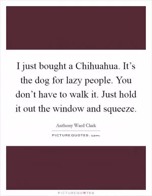 I just bought a Chihuahua. It’s the dog for lazy people. You don’t have to walk it. Just hold it out the window and squeeze Picture Quote #1