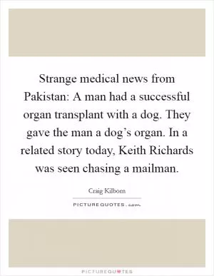 Strange medical news from Pakistan: A man had a successful organ transplant with a dog. They gave the man a dog’s organ. In a related story today, Keith Richards was seen chasing a mailman Picture Quote #1