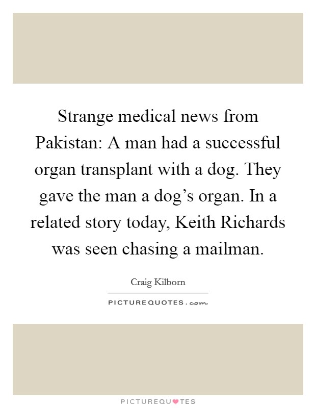 Strange medical news from Pakistan: A man had a successful organ transplant with a dog. They gave the man a dog's organ. In a related story today, Keith Richards was seen chasing a mailman Picture Quote #1