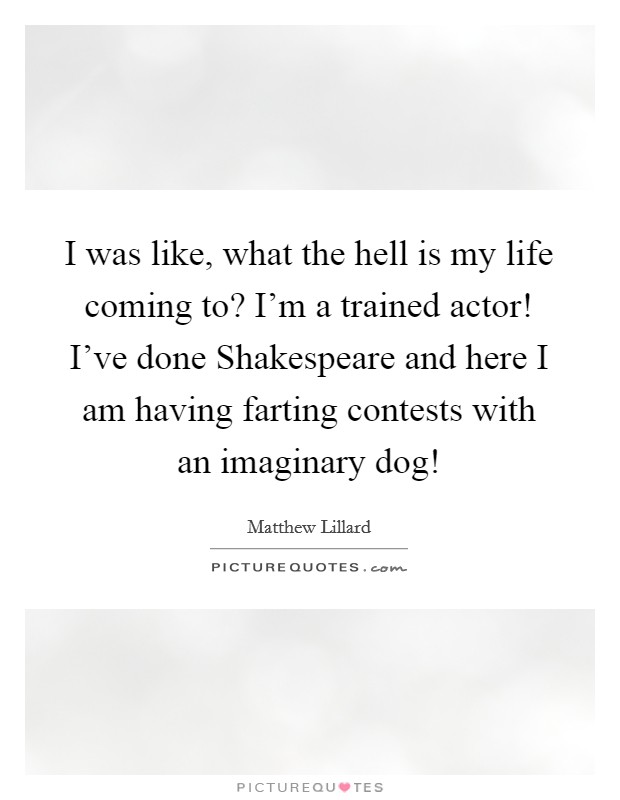 I was like, what the hell is my life coming to? I'm a trained actor! I've done Shakespeare and here I am having farting contests with an imaginary dog! Picture Quote #1