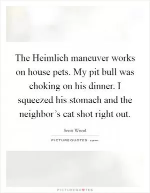 The Heimlich maneuver works on house pets. My pit bull was choking on his dinner. I squeezed his stomach and the neighbor’s cat shot right out Picture Quote #1