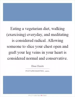 Eating a vegetarian diet, walking (exercising) everyday, and meditating is considered radical. Allowing someone to slice your chest open and graft your leg veins in your heart is considered normal and conservative Picture Quote #1