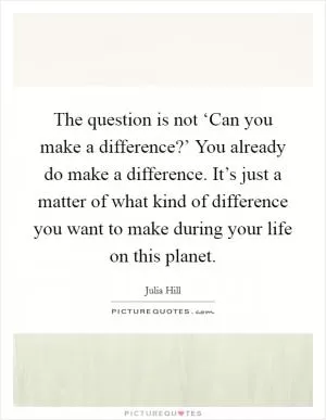 The question is not ‘Can you make a difference?’ You already do make a difference. It’s just a matter of what kind of difference you want to make during your life on this planet Picture Quote #1