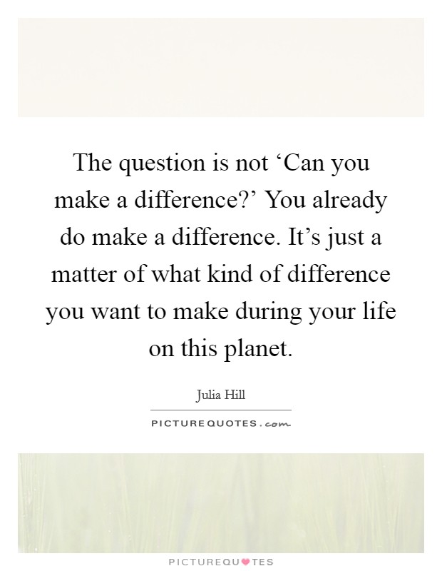 The question is not ‘Can you make a difference?' You already do make a difference. It's just a matter of what kind of difference you want to make during your life on this planet Picture Quote #1