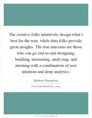 The creative folks intuitively design what’s best for the user, while data folks provide great insights. The true unicorns are those who can go end-to-end designing, building, measuring, analyzing, and iterating with a combination of user intuition and deep analytics Picture Quote #1