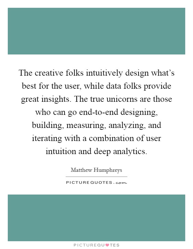 The creative folks intuitively design what's best for the user, while data folks provide great insights. The true unicorns are those who can go end-to-end designing, building, measuring, analyzing, and iterating with a combination of user intuition and deep analytics Picture Quote #1