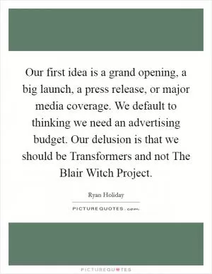 Our first idea is a grand opening, a big launch, a press release, or major media coverage. We default to thinking we need an advertising budget. Our delusion is that we should be Transformers and not The Blair Witch Project Picture Quote #1