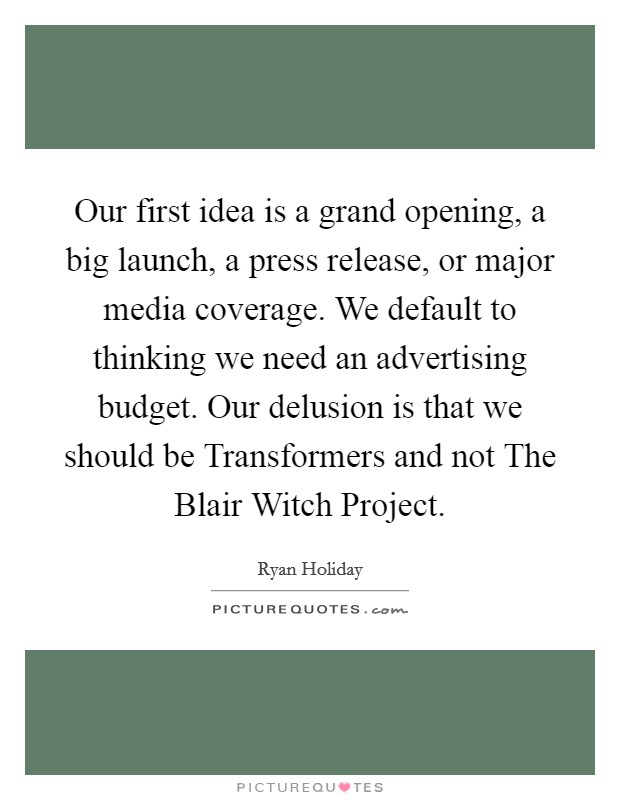 Our first idea is a grand opening, a big launch, a press release, or major media coverage. We default to thinking we need an advertising budget. Our delusion is that we should be Transformers and not The Blair Witch Project Picture Quote #1