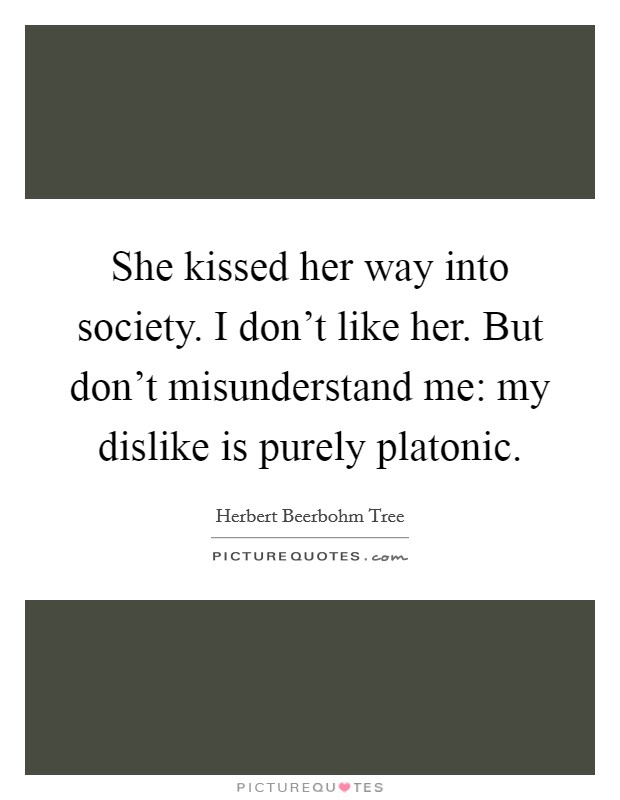 She kissed her way into society. I don't like her. But don't misunderstand me: my dislike is purely platonic Picture Quote #1