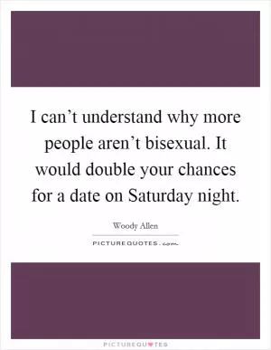 I can’t understand why more people aren’t bisexual. It would double your chances for a date on Saturday night Picture Quote #1