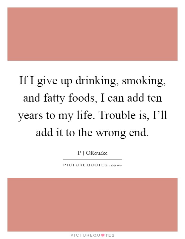 If I give up drinking, smoking, and fatty foods, I can add ten years to my life. Trouble is, I'll add it to the wrong end Picture Quote #1