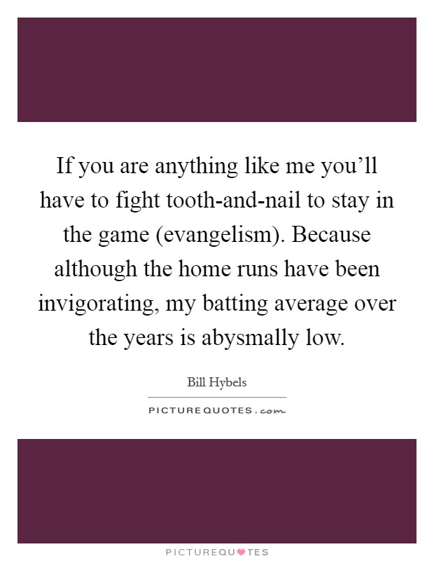 If you are anything like me you'll have to fight tooth-and-nail to stay in the game (evangelism). Because although the home runs have been invigorating, my batting average over the years is abysmally low Picture Quote #1