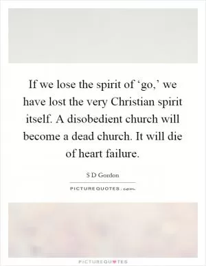 If we lose the spirit of ‘go,’ we have lost the very Christian spirit itself. A disobedient church will become a dead church. It will die of heart failure Picture Quote #1