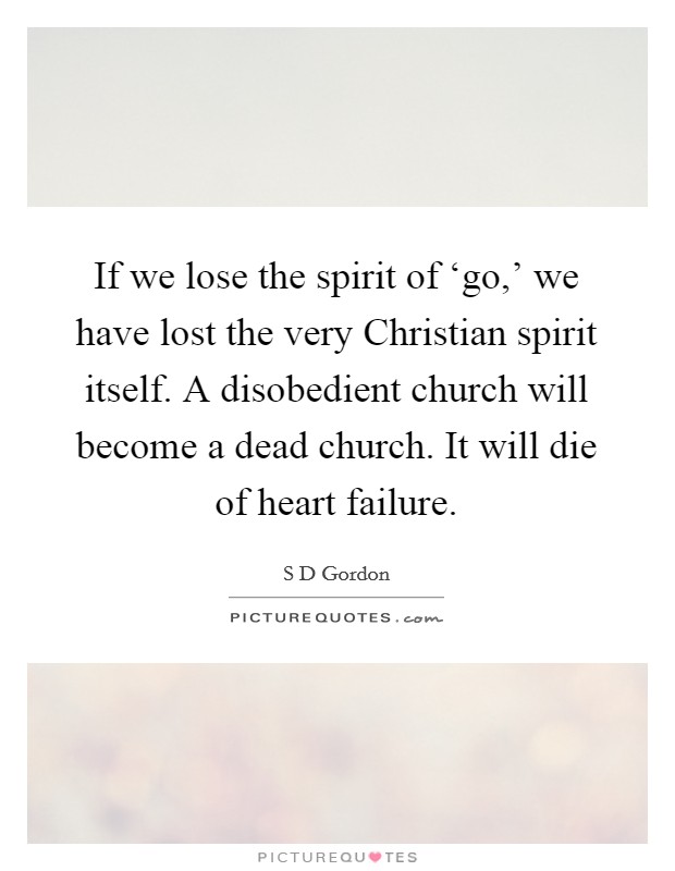 If we lose the spirit of ‘go,' we have lost the very Christian spirit itself. A disobedient church will become a dead church. It will die of heart failure Picture Quote #1