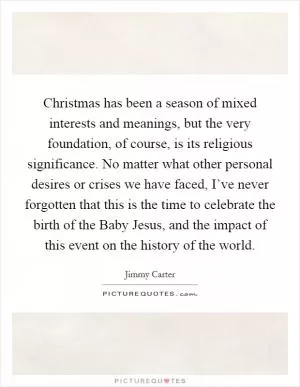 Christmas has been a season of mixed interests and meanings, but the very foundation, of course, is its religious significance. No matter what other personal desires or crises we have faced, I’ve never forgotten that this is the time to celebrate the birth of the Baby Jesus, and the impact of this event on the history of the world Picture Quote #1
