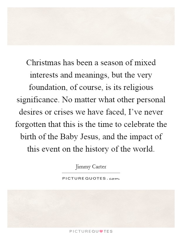 Christmas has been a season of mixed interests and meanings, but the very foundation, of course, is its religious significance. No matter what other personal desires or crises we have faced, I've never forgotten that this is the time to celebrate the birth of the Baby Jesus, and the impact of this event on the history of the world Picture Quote #1