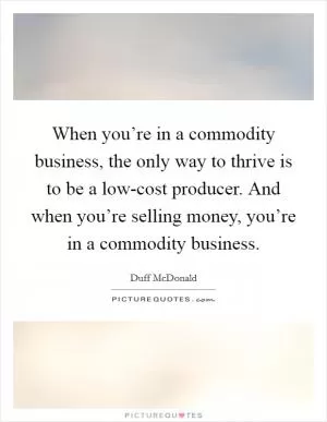 When you’re in a commodity business, the only way to thrive is to be a low-cost producer. And when you’re selling money, you’re in a commodity business Picture Quote #1
