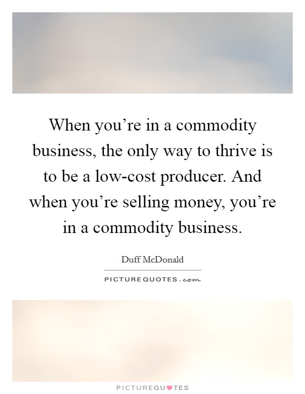 When you're in a commodity business, the only way to thrive is to be a low-cost producer. And when you're selling money, you're in a commodity business Picture Quote #1