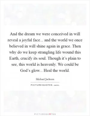 And the dream we were conceived in will reveal a joyful face... and the world we once believed in will shine again in grace. Then why do we keep strangling life wound this Earth, crucify its soul. Though it’s plain to see, this world is heavenly. We could be God’s glow... Heal the world Picture Quote #1