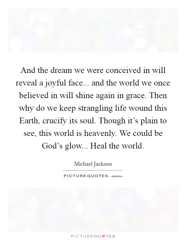 And the dream we were conceived in will reveal a joyful face... and the world we once believed in will shine again in grace. Then why do we keep strangling life wound this Earth, crucify its soul. Though it's plain to see, this world is heavenly. We could be God's glow... Heal the world Picture Quote #1