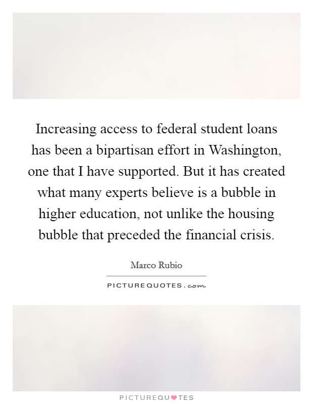 Increasing access to federal student loans has been a bipartisan effort in Washington, one that I have supported. But it has created what many experts believe is a bubble in higher education, not unlike the housing bubble that preceded the financial crisis Picture Quote #1